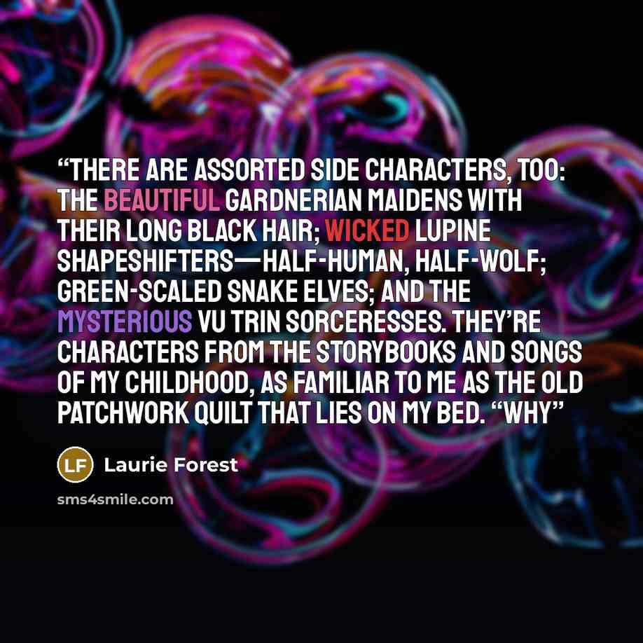 “There are assorted side characters, too: the beautiful Gardnerian maidens with their long black hair; wicked Lupine shapeshifters—half-human, half-wolf; green-scaled Snake Elves; and the mysterious Vu Trin sorceresses. They’re characters from the storybooks and songs of my childhood, as familiar…” quote by Laurie Forest