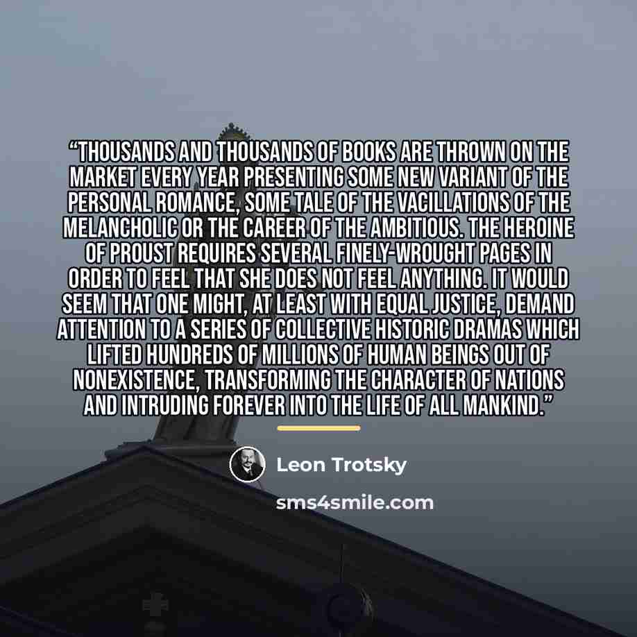 “Thousands and thousands of books are thrown on the market every year presenting some new variant of the personal romance, some tale of the vacillations of the melancholic or the career of the ambitious. The heroine of Proust requires several finely-wrought pages in order to feel that she does not…” quote by Leon Trotsky