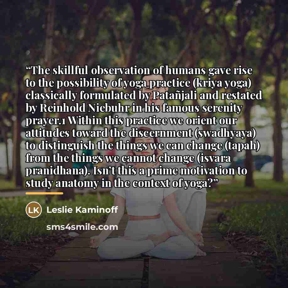 “The skillful observation of humans gave rise to the possibility of yoga practice (kriya yoga) classically formulated by Patañjali and restated by Reinhold Niebuhr in his famous serenity prayer.1 Within this practice we orient our attitudes toward the discernment (swadhyaya) to distinguish the…” quote by Leslie Kaminoff
