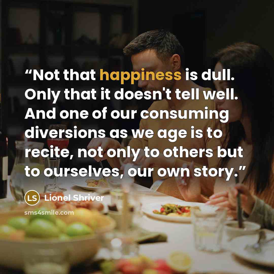 “Not that happiness is dull. Only that it doesn't tell well. And one of our consuming diversions as we age is to recite, not only to others but to ourselves, our own story.” quote by Lionel Shriver