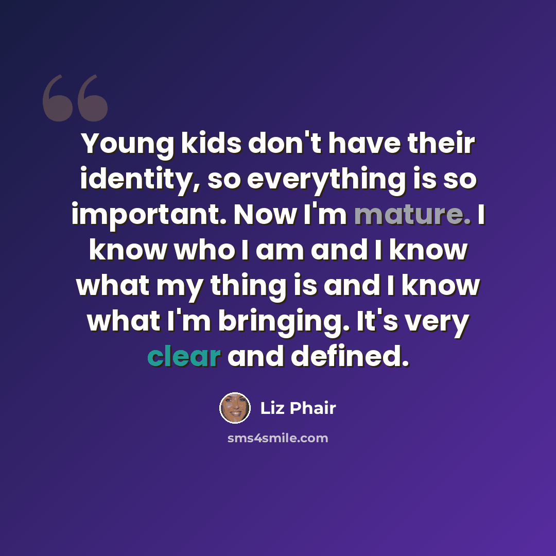 “Young kids don't have their identity, so everything is so important. Now I'm mature. I know who I am and I know what my thing is and I know what I'm bringing. It's very clear and defined.” quote by Liz Phair