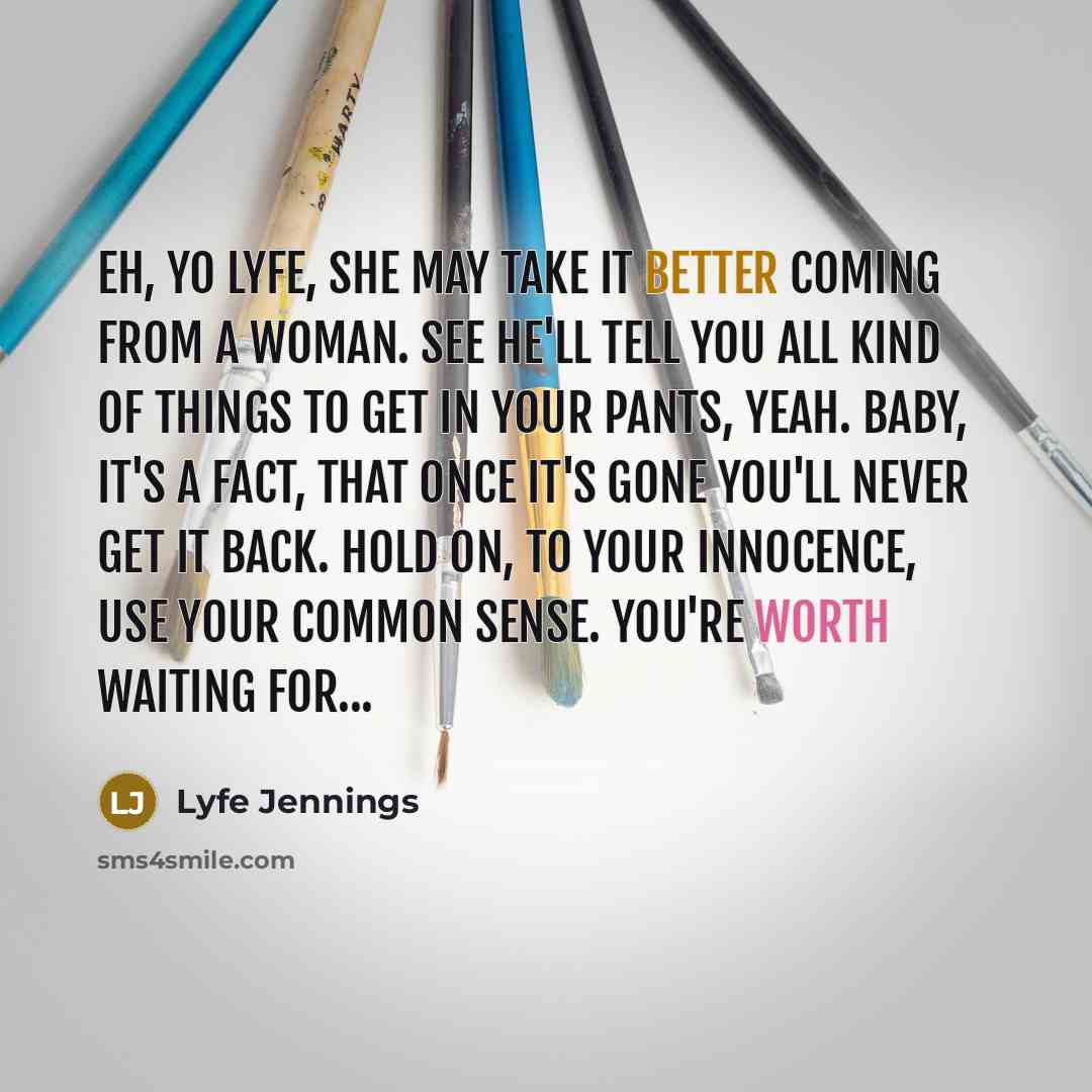 “Eh, yo Lyfe, she may take it better coming from a woman. See he'll tell you all kind of things to get in your pants, yeah. Baby, it's a fact, that once it's gone you'll never get it back. Hold on, to your innocence, use your common sense. You're worth waiting for...” quote by Lyfe Jennings
