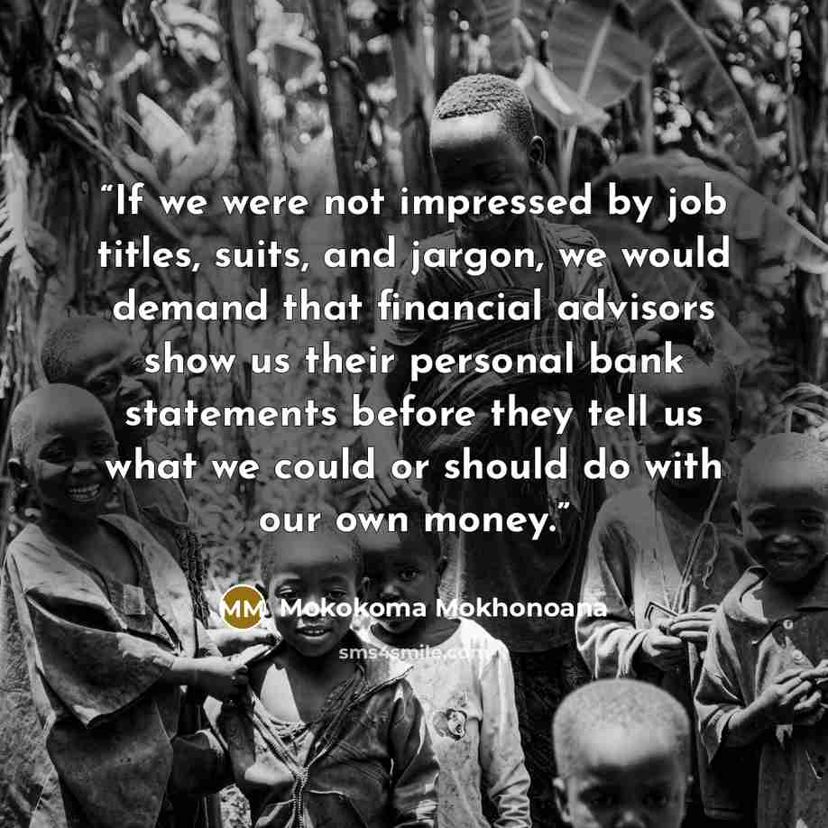 “If we were not impressed by job titles, suits, and jargon, we would demand that financial advisors show us their personal bank statements before they tell us what we could or should do with our own money.” quote by Mokokoma Mokhonoana