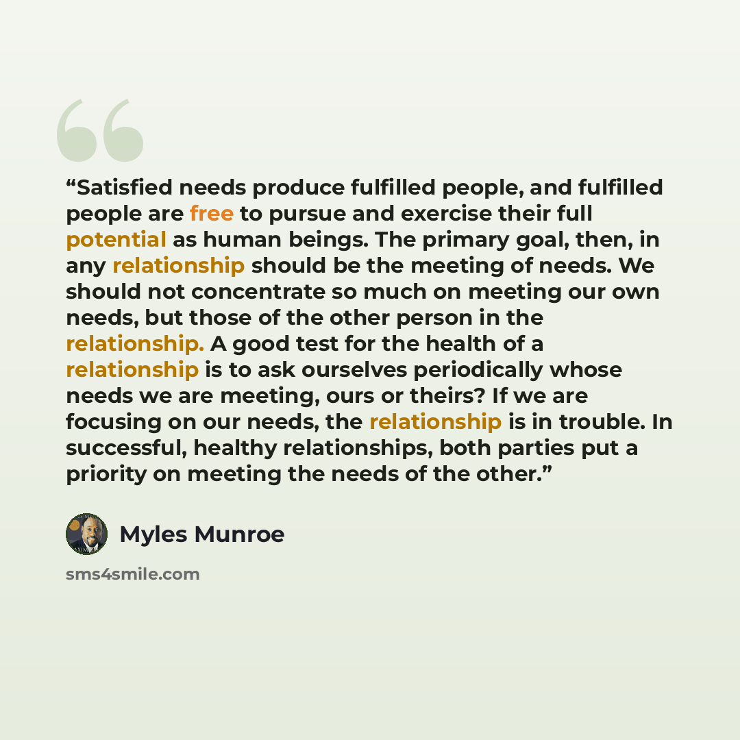 “Satisfied needs produce fulfilled people, and fulfilled people are free to pursue and exercise their full potential as human beings. The primary goal, then, in any relationship should be the meeting of needs. We should not concentrate so much on meeting our own needs, but those of the other person…” quote by Myles Munroe