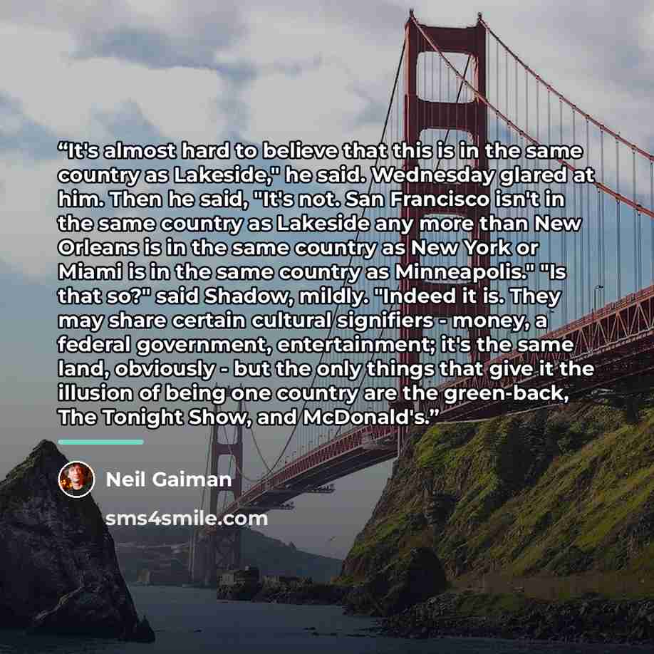 “It's almost hard to believe that this is in the same country as Lakeside," he said. Wednesday glared at him. Then he said, "It's not. San Francisco isn't in the same country as Lakeside any more than New Orleans is in the same country as New York or Miami is in the same country as Minneapolis."…” quote by Neil Gaiman