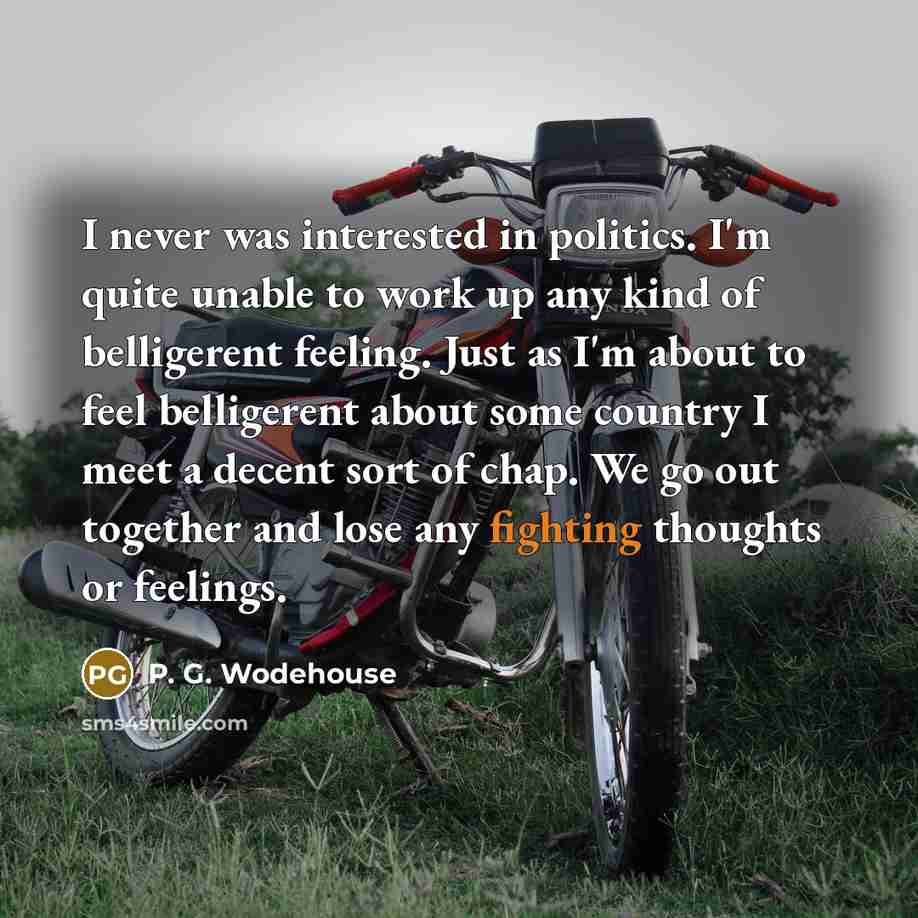 “I never was interested in politics. I'm quite unable to work up any kind of belligerent feeling. Just as I'm about to feel belligerent about some country I meet a decent sort of chap. We go out together and lose any fighting thoughts or feelings.” quote by P. G. Wodehouse
