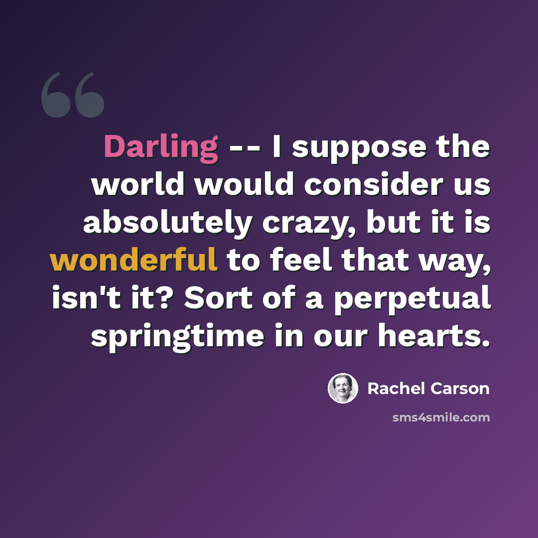 “Darling -- I suppose the world would consider us absolutely crazy, but it is wonderful to feel that way, isn't it? Sort of a perpetual springtime in our hearts.” quote by Rachel Carson