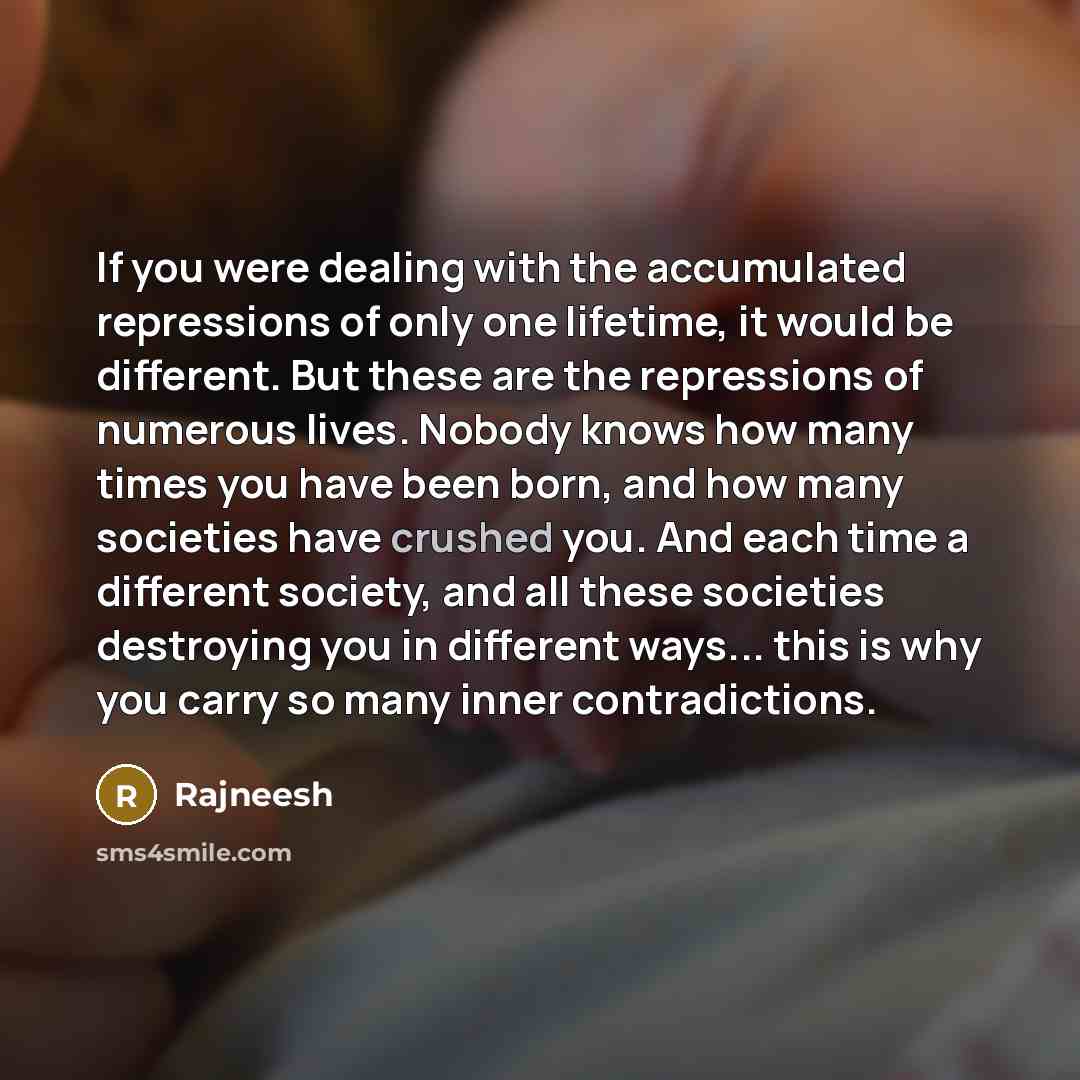 “If you were dealing with the accumulated repressions of only one lifetime, it would be different. But these are the repressions of numerous lives. Nobody knows how many times you have been born, and how many societies have crushed you. And each time a different society, and all these societies…” quote by Rajneesh