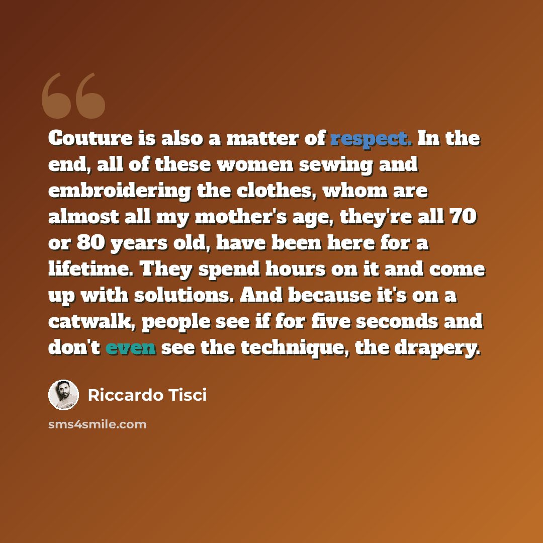 “Couture is also a matter of respect. In the end, all of these women sewing and embroidering the clothes, whom are almost all my mother's age, they're all 70 or 80 years old, have been here for a lifetime. They spend hours on it and come up with solutions. And because it's on a catwalk, people see…” quote by Riccardo Tisci