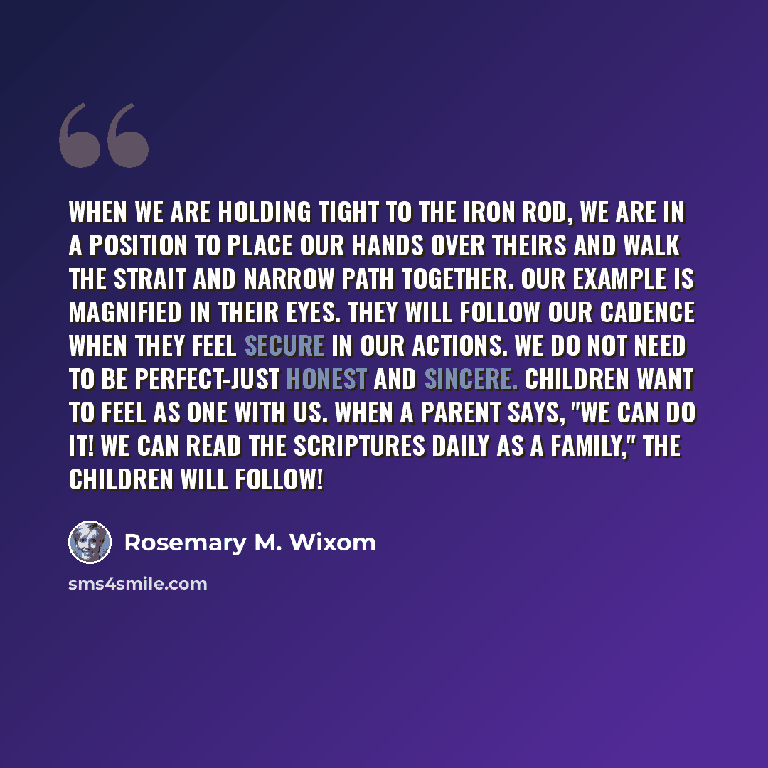 “When we are holding tight to the iron rod, we are in a position to place our hands over theirs and walk the strait and narrow path together. Our example is magnified in their eyes. They will follow our cadence when they feel secure in our actions. We do not need to be perfect-just honest and…” quote by Rosemary M. Wixom