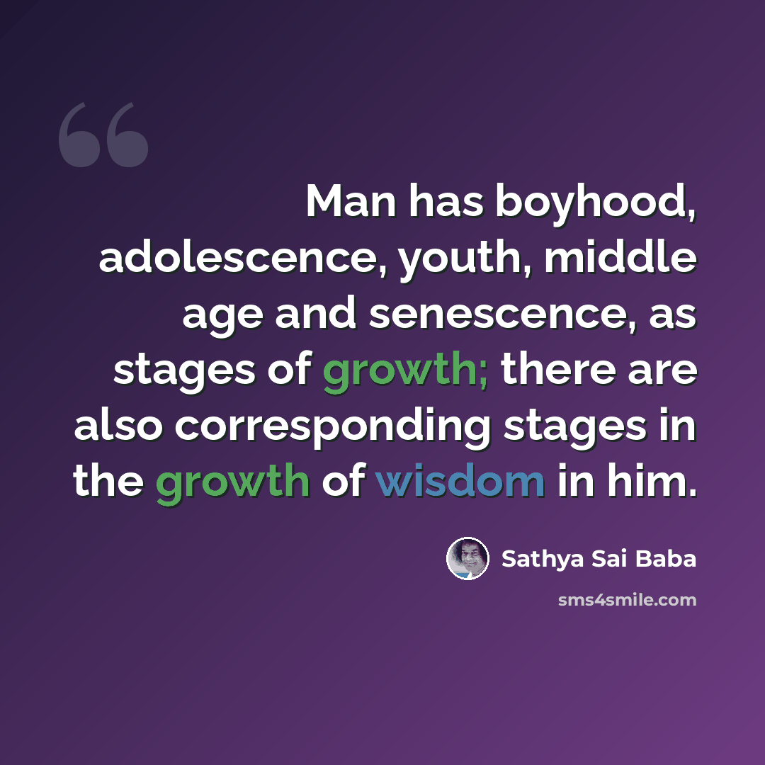 “Man has boyhood, adolescence, youth, middle age and senescence, as stages of growth; there are also corresponding stages in the growth of wisdom in him.” quote by Sathya Sai Baba