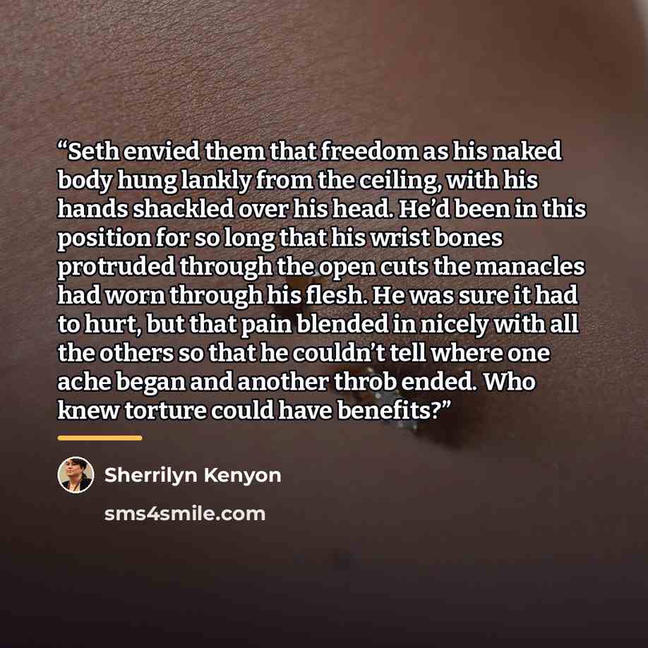 “Seth envied them that freedom as his naked body hung lankly from the ceiling, with his hands shackled over his head. He’d been in this position for so long that his wrist bones protruded through the open cuts the manacles had worn through his flesh. He was sure it had to hurt, but that pain…” quote by Sherrilyn Kenyon