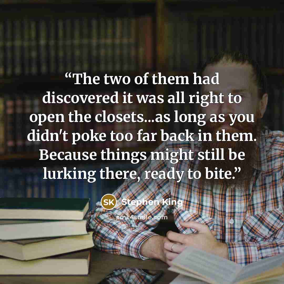 “The two of them had discovered it was all right to open the closets...as long as you didn't poke too far back in them. Because things might still be lurking there, ready to bite.” quote by Stephen King