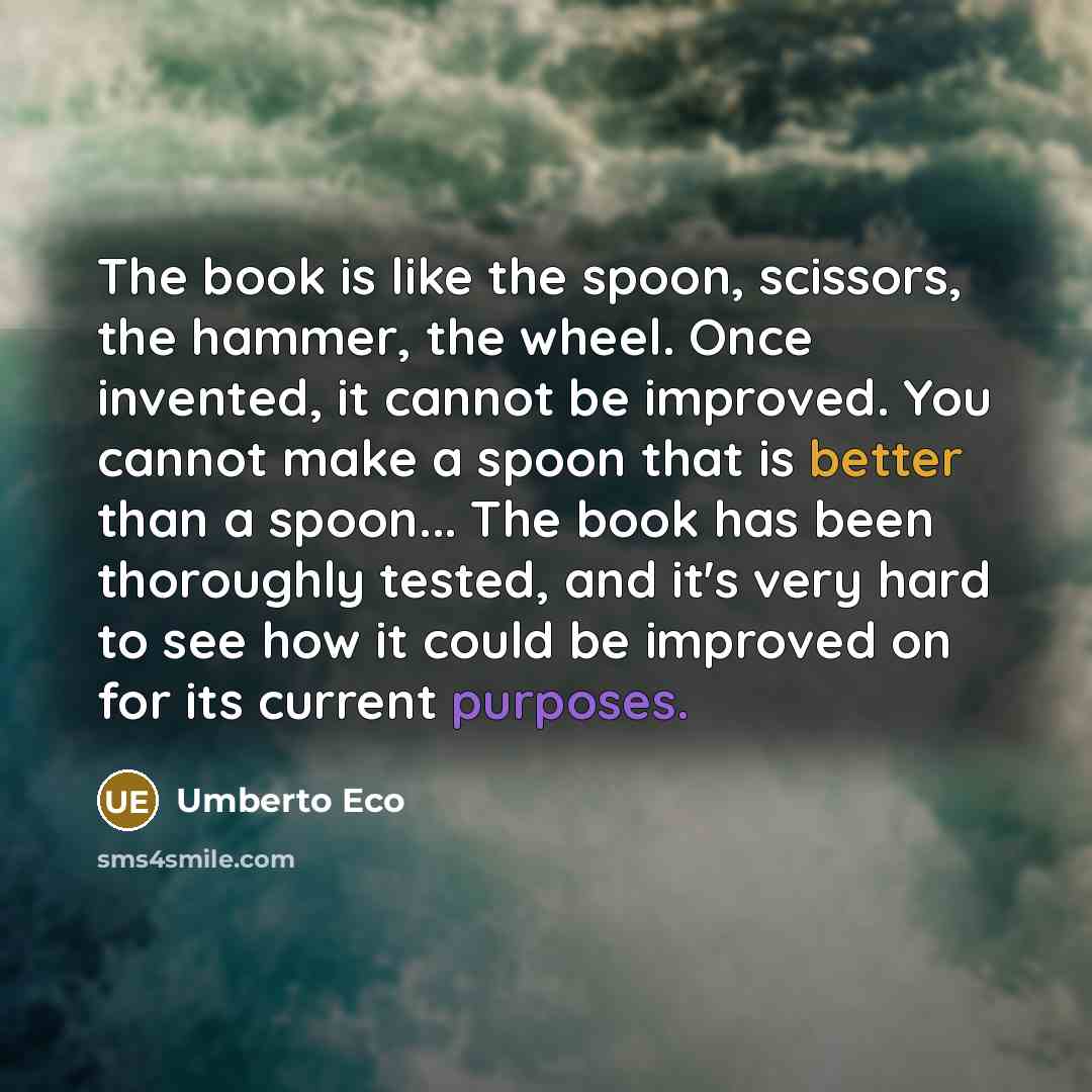 “The book is like the spoon, scissors, the hammer, the wheel. Once invented, it cannot be improved. You cannot make a spoon that is better than a spoon... The book has been thoroughly tested, and it's very hard to see how it could be improved on for its current purposes.” quote by Umberto Eco
