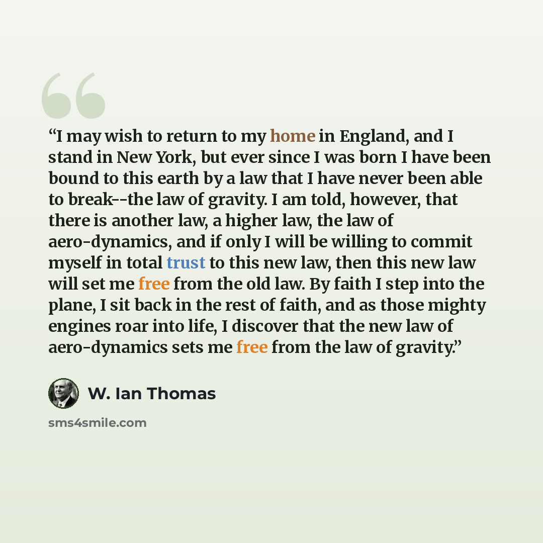 “I may wish to return to my home in England, and I stand in New York, but ever since I was born I have been bound to this earth by a law that I have never been able to break--the law of gravity. I am told, however, that there is another law, a higher law, the law of aero-dynamics, and if only I…” quote by W. Ian Thomas