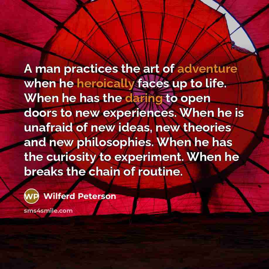 “A man practices the art of adventure when he heroically faces up to life. When he has the daring to open doors to new experiences. When he is unafraid of new ideas, new theories and new philosophies. When he has the curiosity to experiment. When he breaks the chain of routine.” quote by Wilferd Peterson