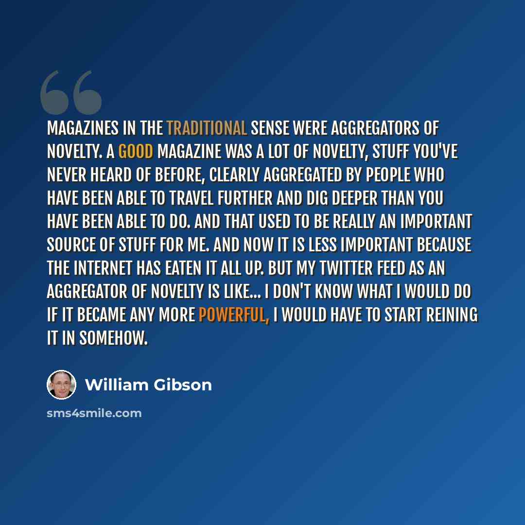 “Magazines in the traditional sense were aggregators of novelty. A good magazine was a lot of novelty, stuff you've never heard of before, clearly aggregated by people who have been able to travel further and dig deeper than you have been able to do. And that used to be really an important source…” quote by William Gibson