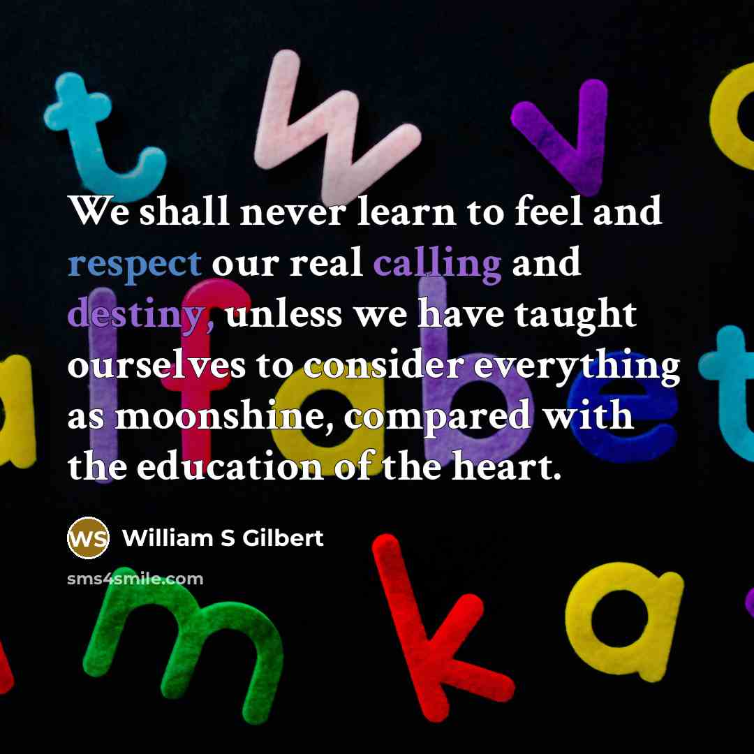 “We shall never learn to feel and respect our real calling and destiny, unless we have taught ourselves to consider everything as moonshine, compared with the education of the heart.” quote by William S Gilbert