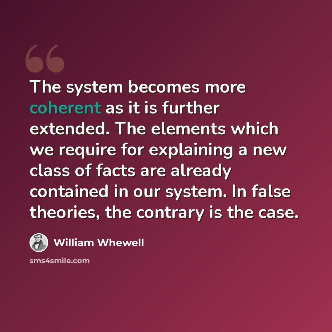 “The system becomes more coherent as it is further extended. The elements which we require for explaining a new class of facts are already contained in our system. In false theories, the contrary is the case.” quote by William Whewell