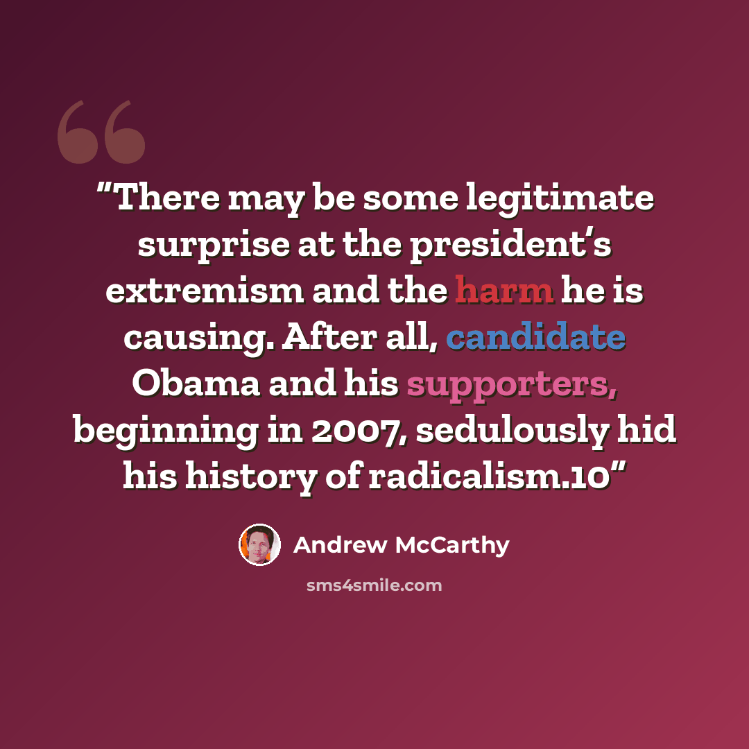 “There may be some legitimate surprise at the president’s extremism and the harm he is causing. After all, candidate Obama and his supporters, beginning in 2007, sedulously hid his history of radicalism.10” quote by Andrew McCarthy