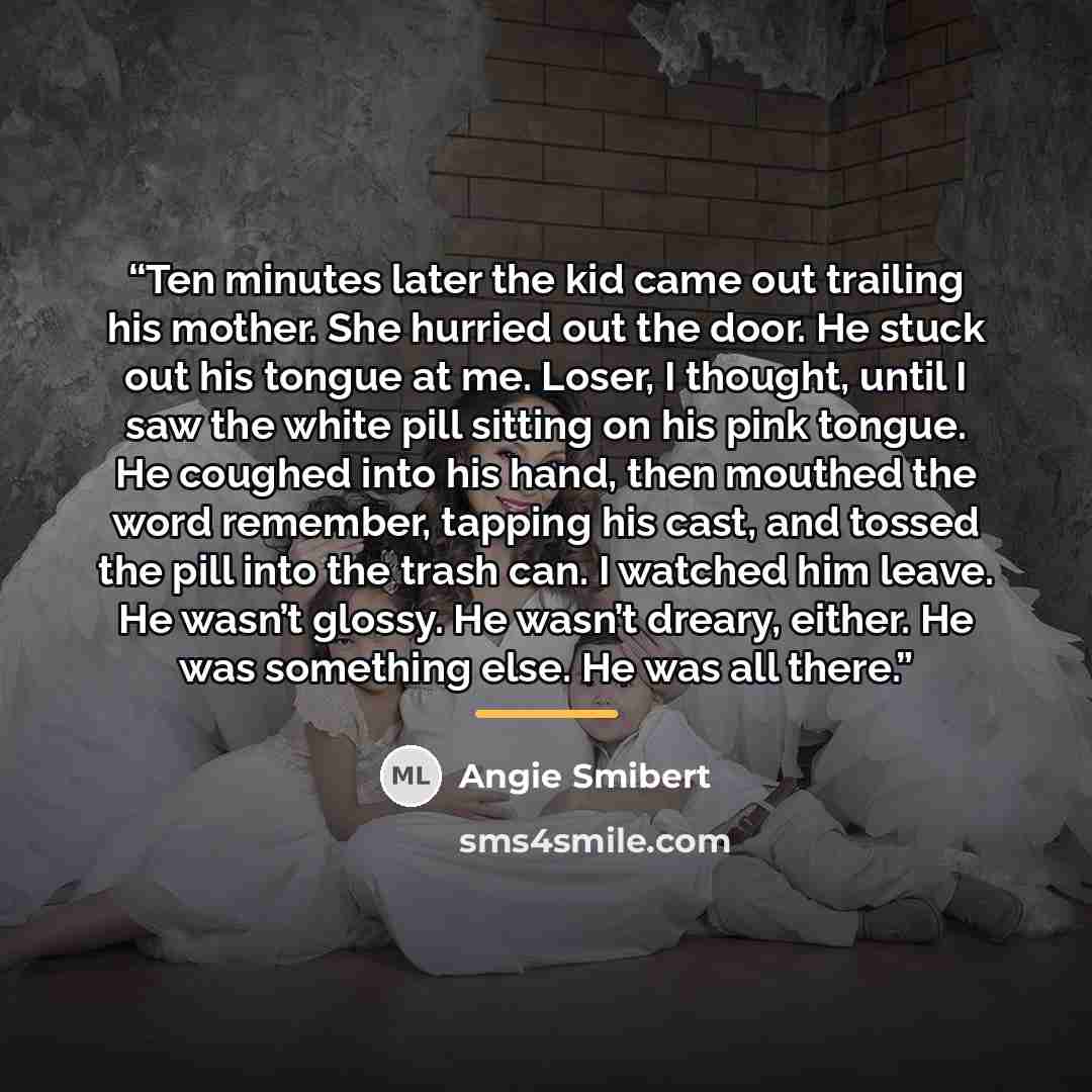 “Ten minutes later the kid came out trailing his mother. She hurried out the door. He stuck out his tongue at me. Loser, I thought, until I saw the white pill sitting on his pink tongue. He coughed into his hand, then mouthed the word remember, tapping his cast, and tossed the pill into the trash…” quote by Angie Smibert
