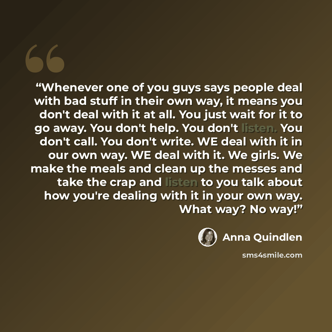 “Whenever one of you guys says people deal with bad stuff in their own way, it means you don't deal with it at all. You just wait for it to go away. You don't help. You don't listen. You don't call. You don't write. WE deal with it in our own way. WE deal with it. We girls. We make the meals and…” quote by Anna Quindlen