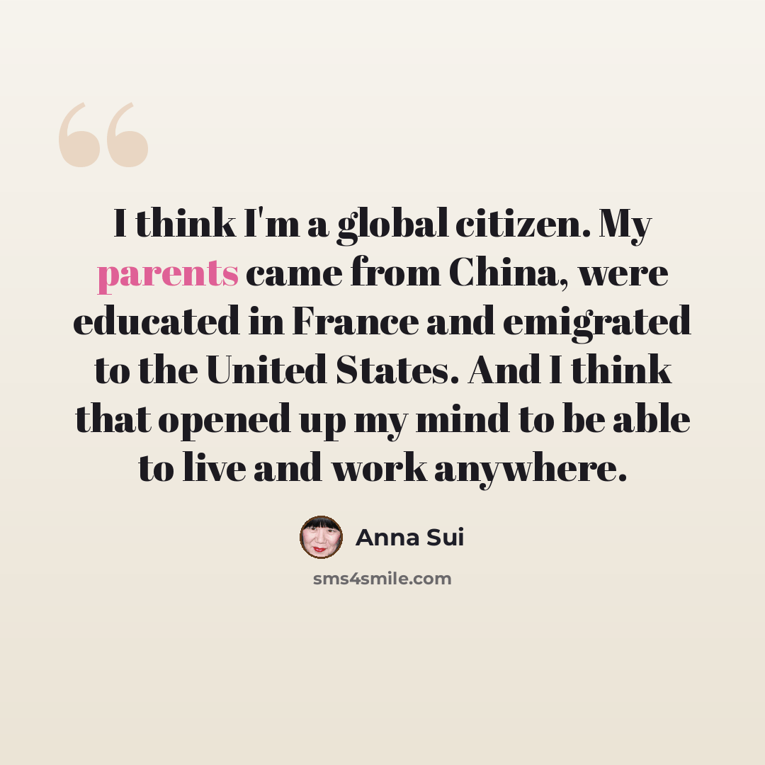“I think I'm a global citizen. My parents came from China, were educated in France and emigrated to the United States. And I think that opened up my mind to be able to live and work anywhere.” quote by Anna Sui