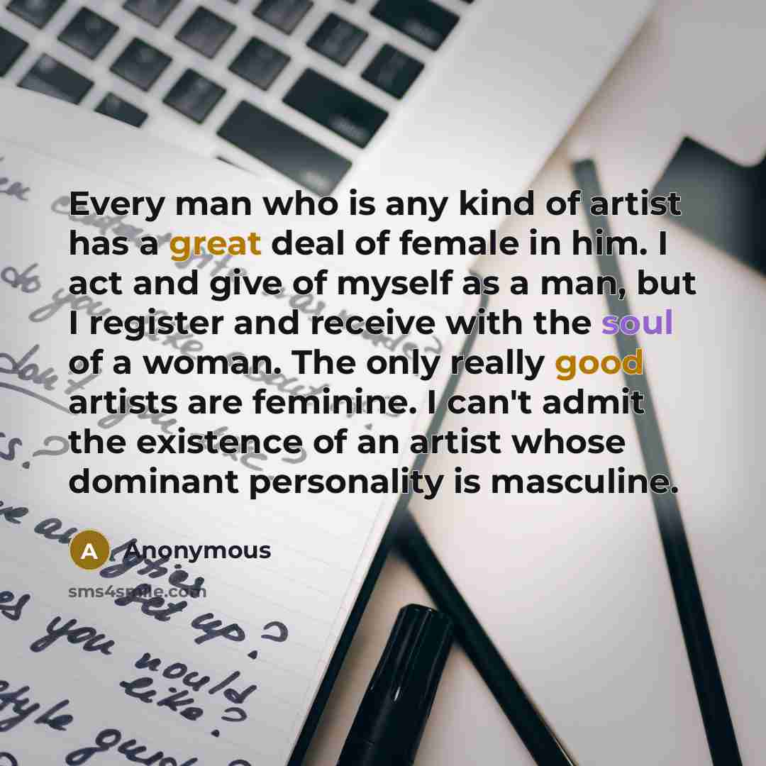 “Every man who is any kind of artist has a great deal of female in him. I act and give of myself as a man, but I register and receive with the soul of a woman. The only really good artists are feminine. I can't admit the existence of an artist whose dominant personality is masculine.” quote by Anonymous