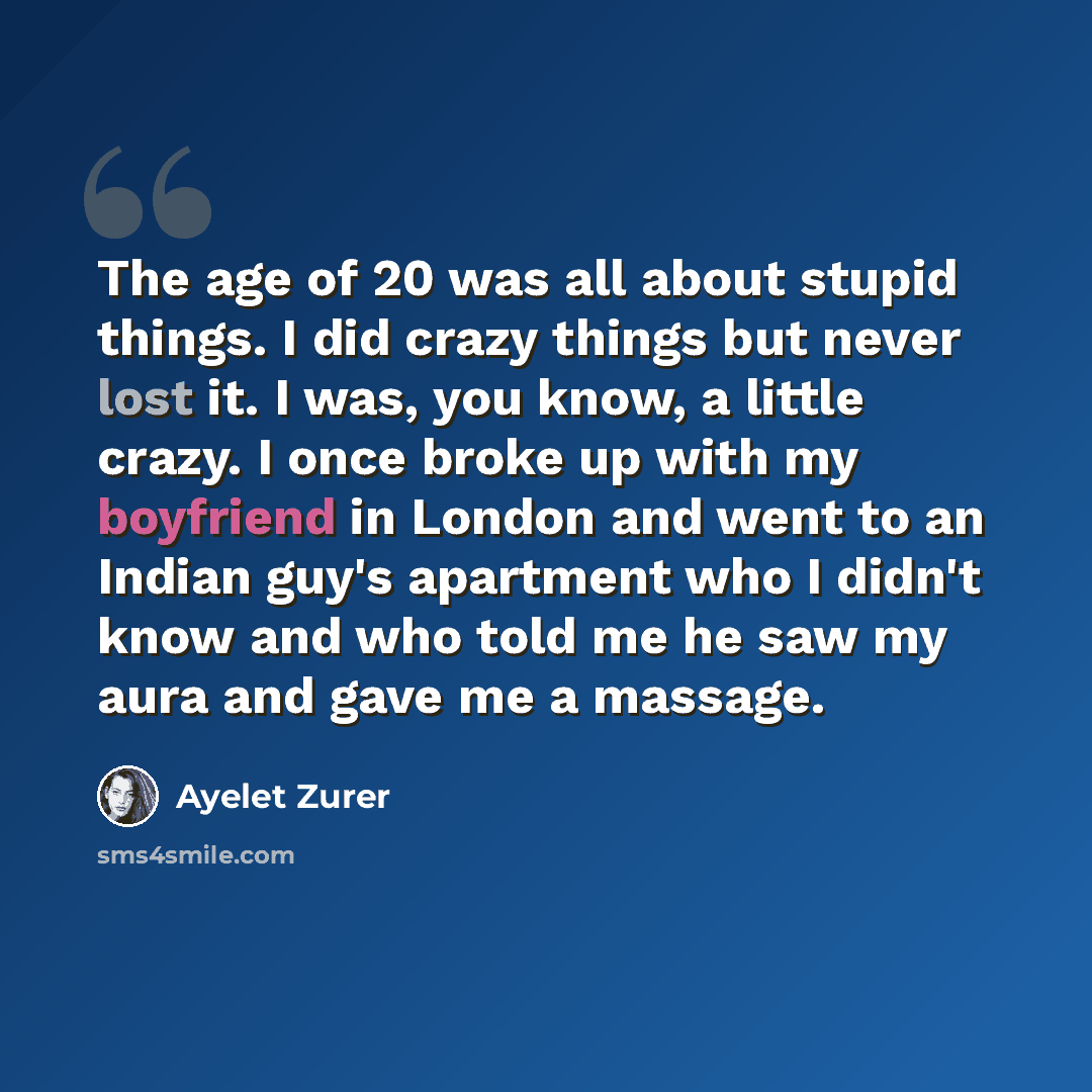 “The age of 20 was all about stupid things. I did crazy things but never lost it. I was, you know, a little crazy. I once broke up with my boyfriend in London and went to an Indian guy's apartment who I didn't know and who told me he saw my aura and gave me a massage.” quote by Ayelet Zurer