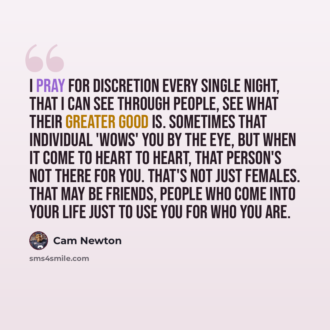 “I pray for discretion every single night, that I can see through people, see what their greater good is. Sometimes that individual 'wows' you by the eye, but when it come to heart to heart, that person's not there for you. That's not just females. That may be friends, people who come into your…” quote by Cam Newton