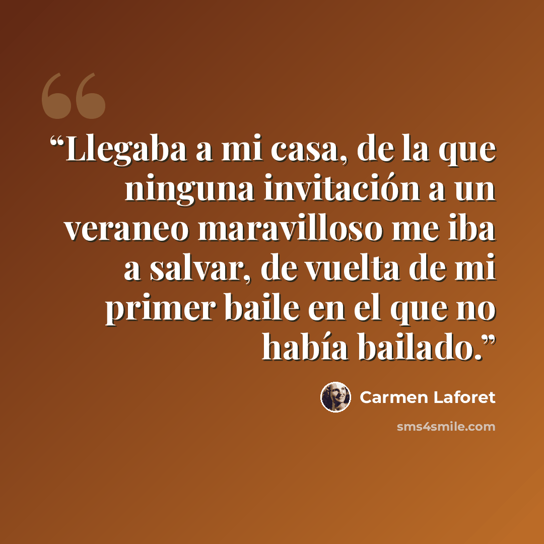 “Llegaba a mi casa, de la que ninguna invitación a un veraneo maravilloso me iba a salvar, de vuelta de mi primer baile en el que no había bailado.” quote by Carmen Laforet