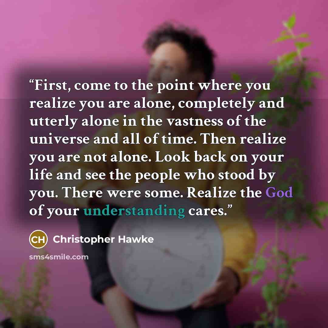 “First, come to the point where you realize you are alone, completely and utterly alone in the vastness of the universe and all of time. Then realize you are not alone. Look back on your life and see the people who stood by you. There were some. Realize the God of your understanding cares.” quote by Christopher Hawke