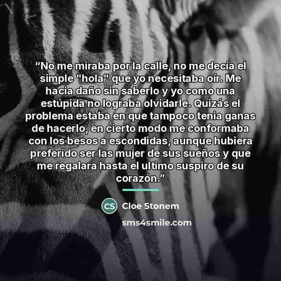 “No me miraba por la calle, no me decía el simple "hola" que yo necesitaba oír. Me hacia daño sin saberlo y yo como una estúpida no lograba olvidarle. Quizás el problema estaba en que tampoco tenia ganas de hacerlo, en cierto modo me conformaba con los besos a escondidas, aunque hubiera preferido…” quote by Cloe Stonem