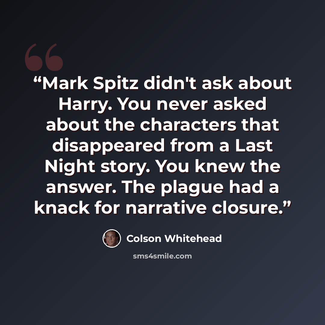 “Mark Spitz didn't ask about Harry. You never asked about the characters that disappeared from a Last Night story. You knew the answer. The plague had a knack for narrative closure.” quote by Colson Whitehead