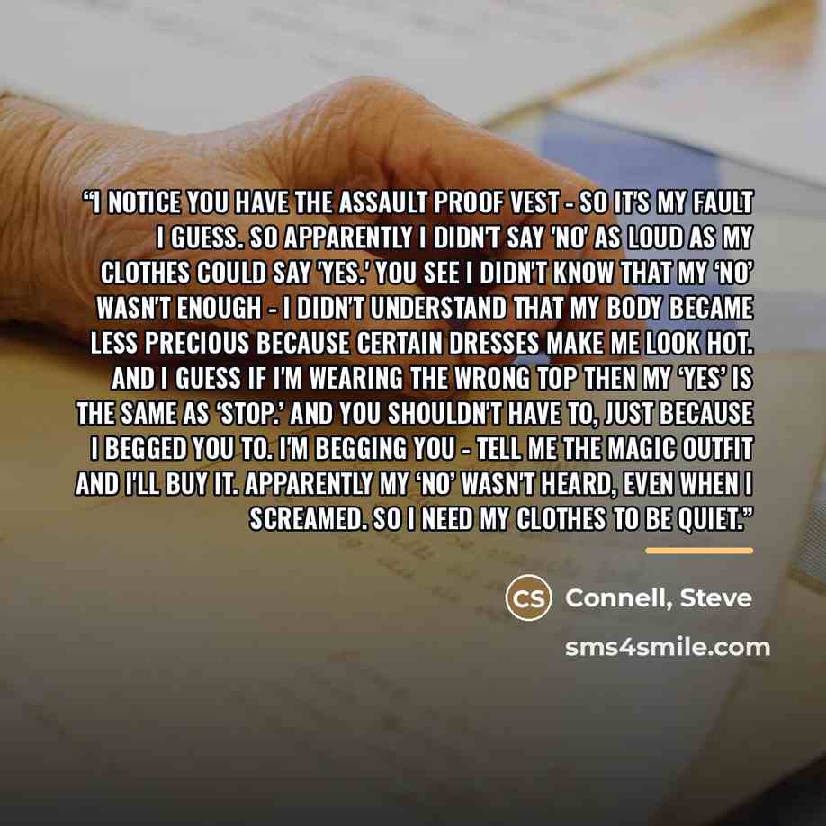 “I notice you have the assault proof vest - So it's my fault I guess. So apparently I didn't say 'no' as loud as my clothes could say 'yes.' You see I didn't know that my ‘no’ wasn't enough - I didn't understand that my body became less precious because certain dresses make me look hot. And I guess…” quote by Steve Connell