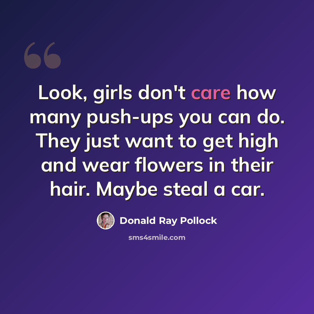 “Look, girls don't care how many push-ups you can do. They just want to get high and wear flowers in their hair. Maybe steal a car.” quote by Donald Ray Pollock