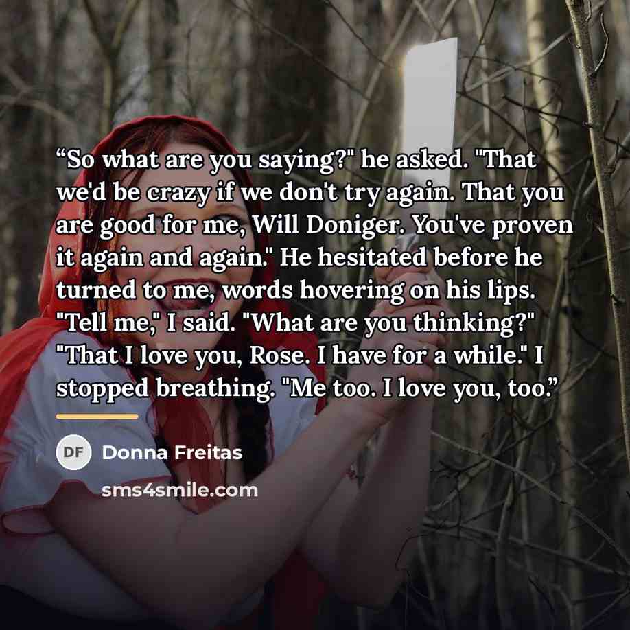 “So what are you saying?" he asked. "That we'd be crazy if we don't try again. That you are good for me, Will Doniger. You've proven it again and again." He hesitated before he turned to me, words hovering on his lips. "Tell me," I said. "What are you thinking?" "That I love you, Rose. I have for a…” quote by Donna Freitas