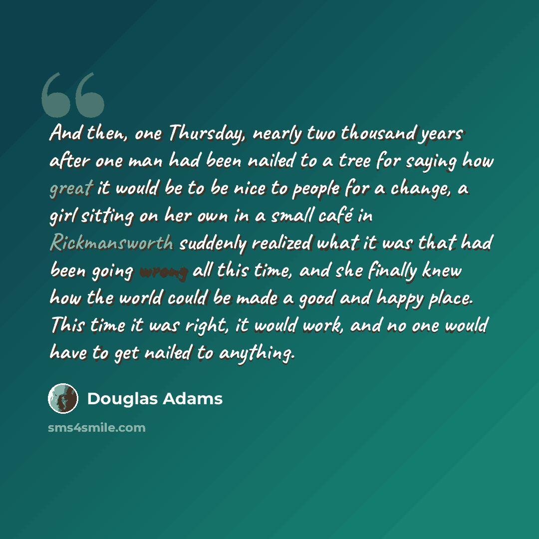 “And then, one Thursday, nearly two thousand years after one man had been nailed to a tree for saying how great it would be to be nice to people for a change, a girl sitting on her own in a small café in Rickmansworth suddenly realized what it was that had been going wrong all this time, and she…” quote by Douglas Adams