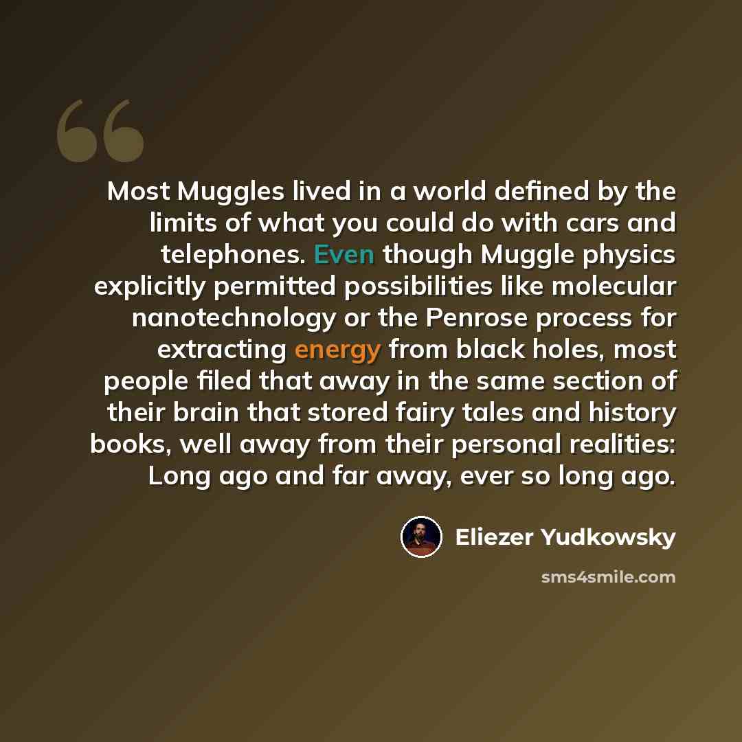 “Most Muggles lived in a world defined by the limits of what you could do with cars and telephones. Even though Muggle physics explicitly permitted possibilities like molecular nanotechnology or the Penrose process for extracting energy from black holes, most people filed that away in the same…” quote by Eliezer Yudkowsky