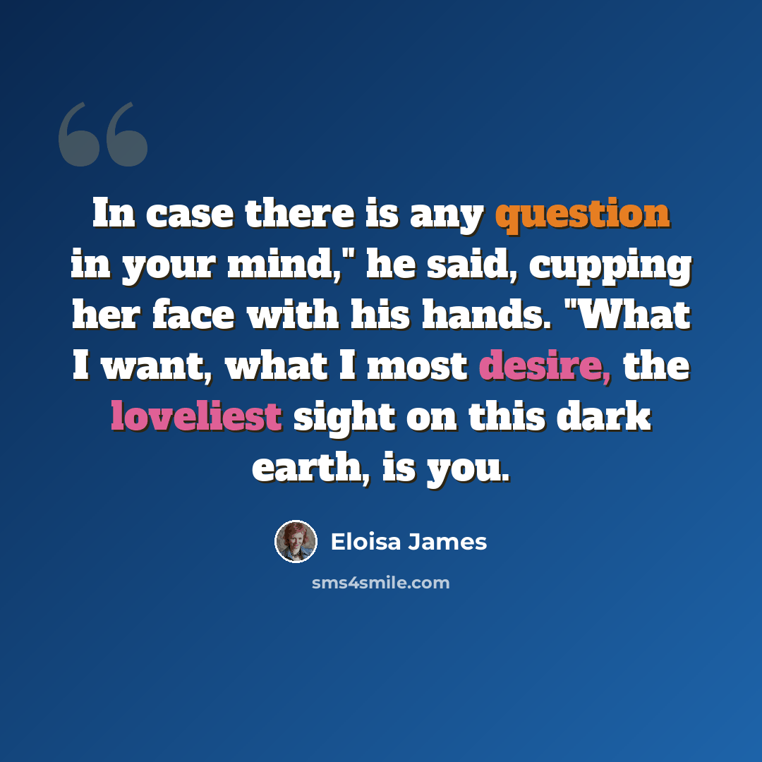“In case there is any question in your mind," he said, cupping her face with his hands. "What I want, what I most desire, the loveliest sight on this dark earth, is you.” quote by Eloisa James