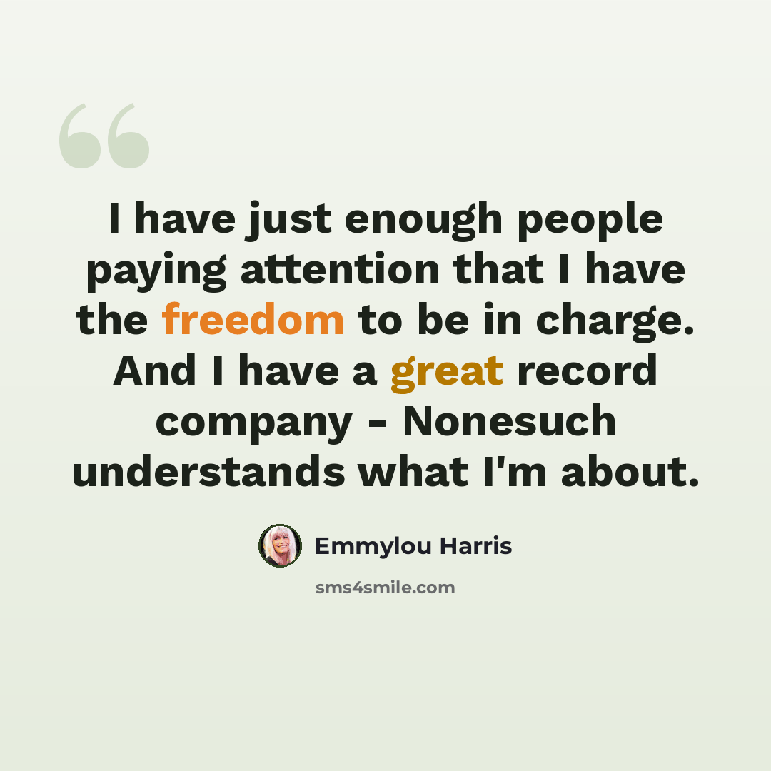 “I have just enough people paying attention that I have the freedom to be in charge. And I have a great record company - Nonesuch understands what I'm about.” quote by Emmylou Harris