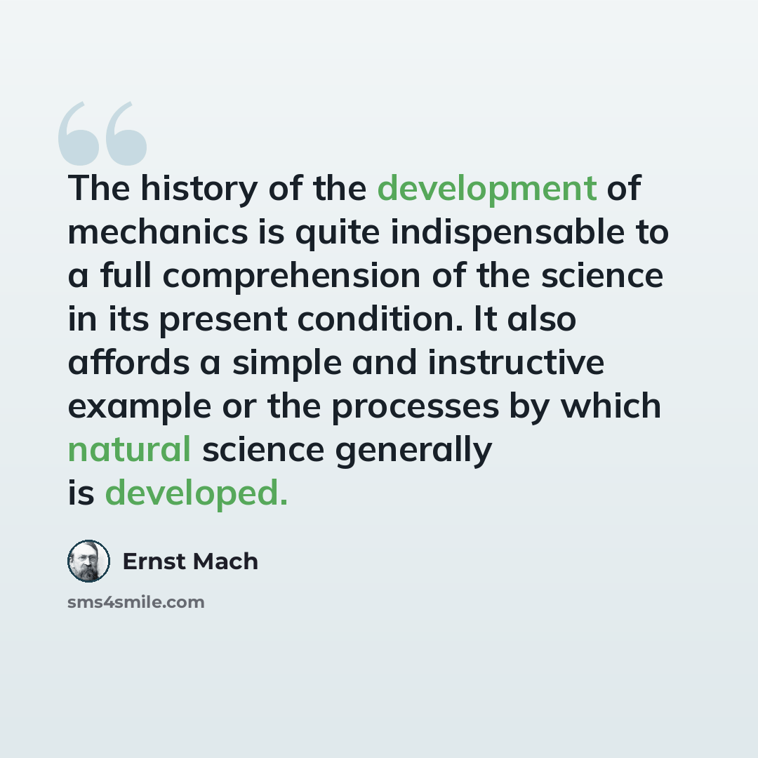 “The history of the development of mechanics is quite indispensable to a full comprehension of the science in its present condition. It also affords a simple and instructive example or the processes by which natural science generally is developed.” quote by Ernst Mach
