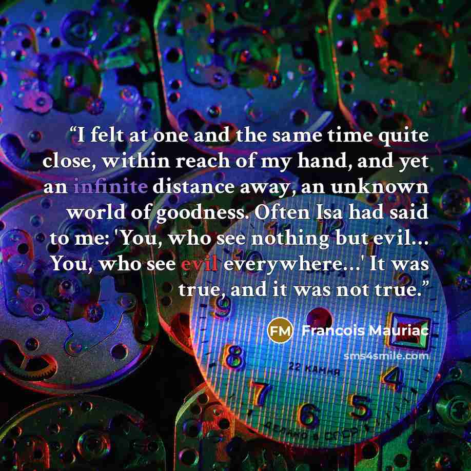 “I felt at one and the same time quite close, within reach of my hand, and yet an infinite distance away, an unknown world of goodness. Often Isa had said to me: 'You, who see nothing but evil… You, who see evil everywhere…' It was true, and it was not true.” quote by François Mauriac