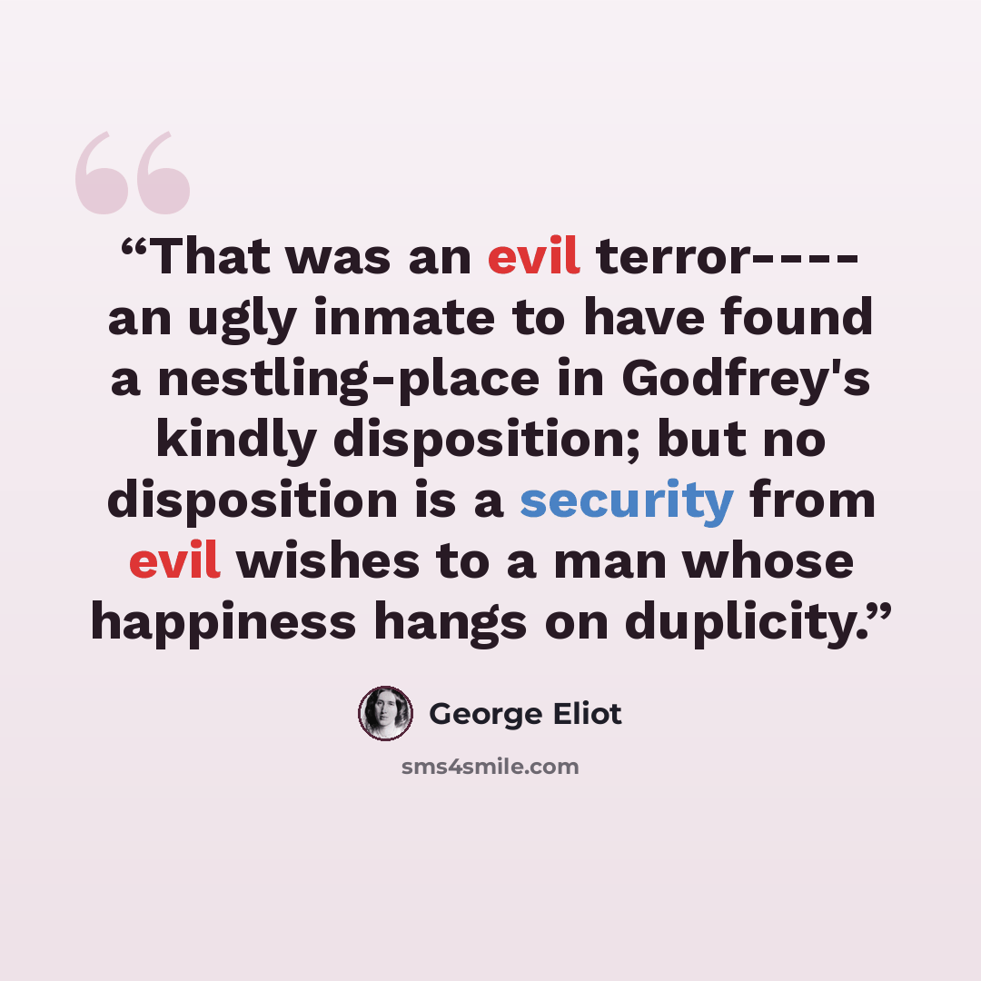 “That was an evil terror---- an ugly inmate to have found a nestling-place in Godfrey's kindly disposition; but no disposition is a security from evil wishes to a man whose happiness hangs on duplicity.” quote by George Eliot