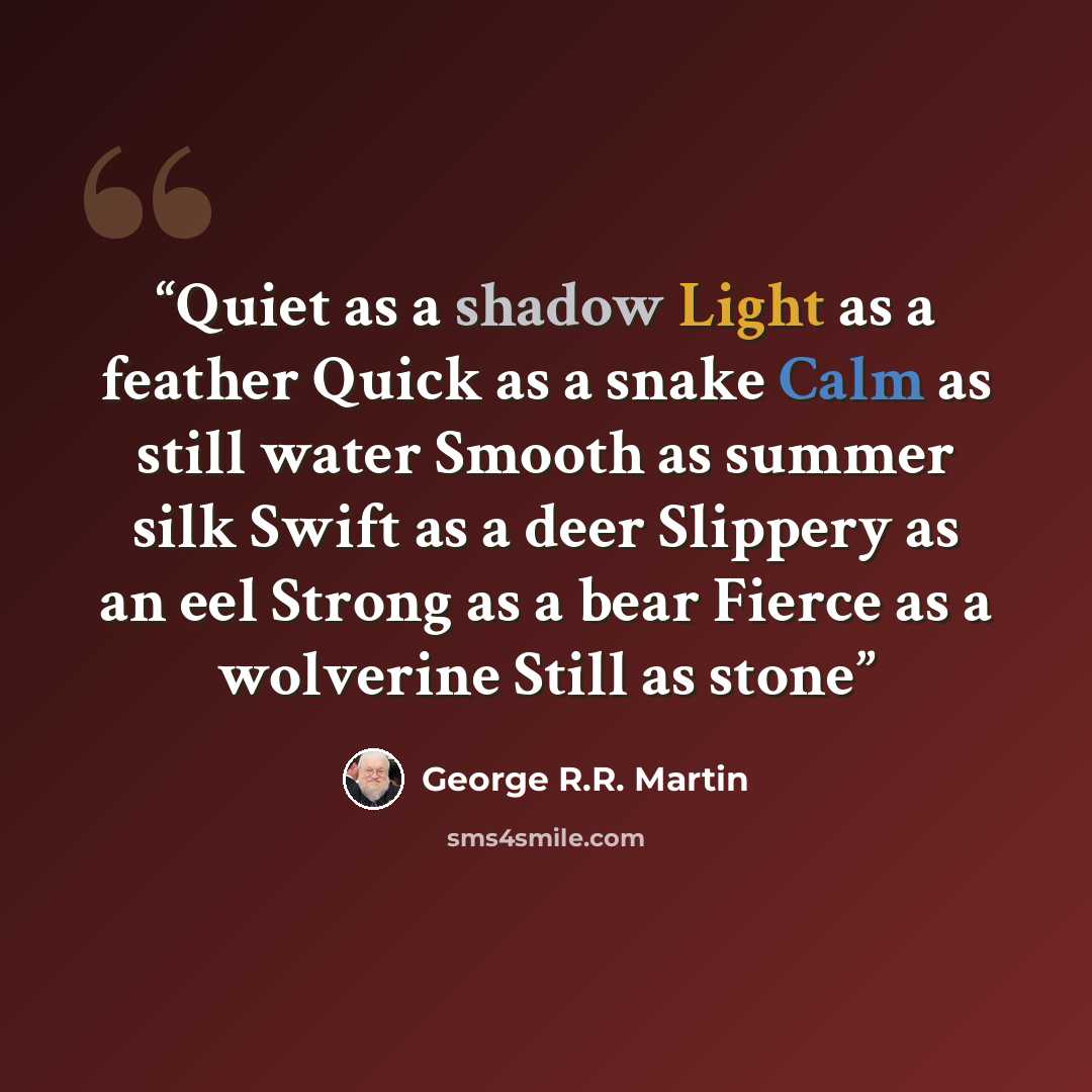 “Quiet as a shadow Light as a feather Quick as a snake Calm as still water Smooth as summer silk Swift as a deer Slippery as an eel Strong as a bear Fierce as a wolverine Still as stone” quote by George R.R. Martin
