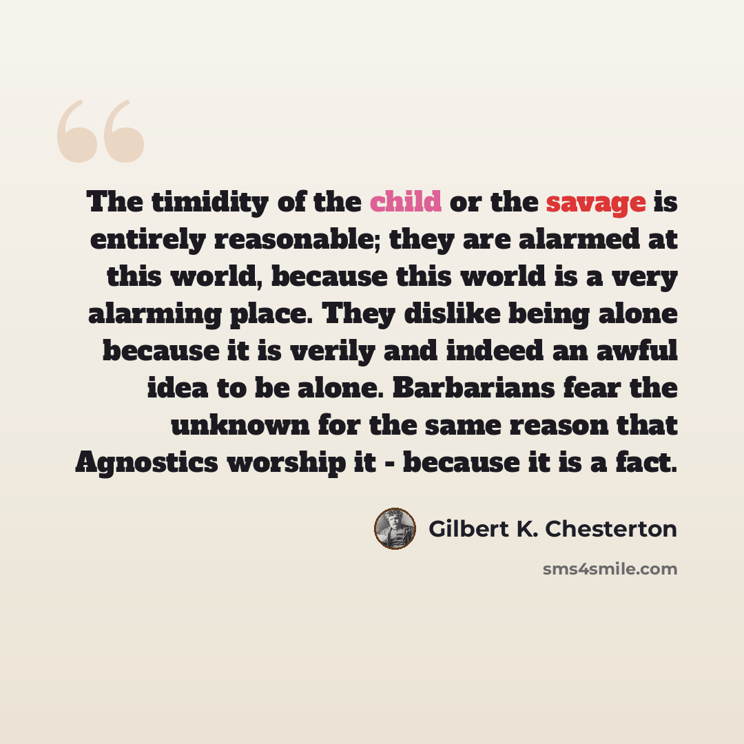 “The timidity of the child or the savage is entirely reasonable; they are alarmed at this world, because this world is a very alarming place. They dislike being alone because it is verily and indeed an awful idea to be alone. Barbarians fear the unknown for the same reason that Agnostics worship it…” quote by Gilbert K. Chesterton