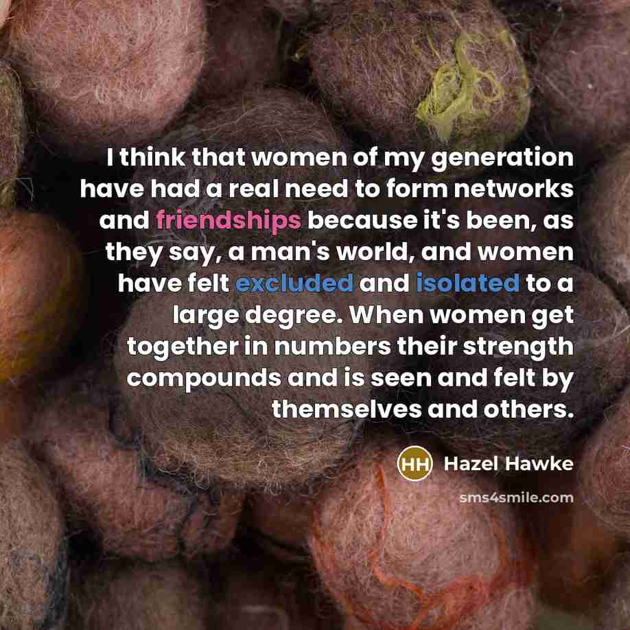 “I think that women of my generation have had a real need to form networks and friendships because it's been, as they say, a man's world, and women have felt excluded and isolated to a large degree. When women get together in numbers their strength compounds and is seen and felt by themselves and…” quote by Hazel Hawke
