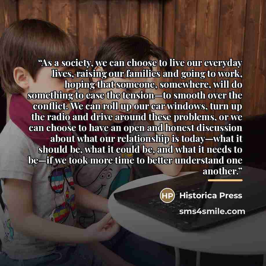 “As a society, we can choose to live our everyday lives, raising our families and going to work, hoping that someone, somewhere, will do something to ease the tension—to smooth over the conflict. We can roll up our car windows, turn up the radio and drive around these problems, or we can choose to…” quote by Historica Press