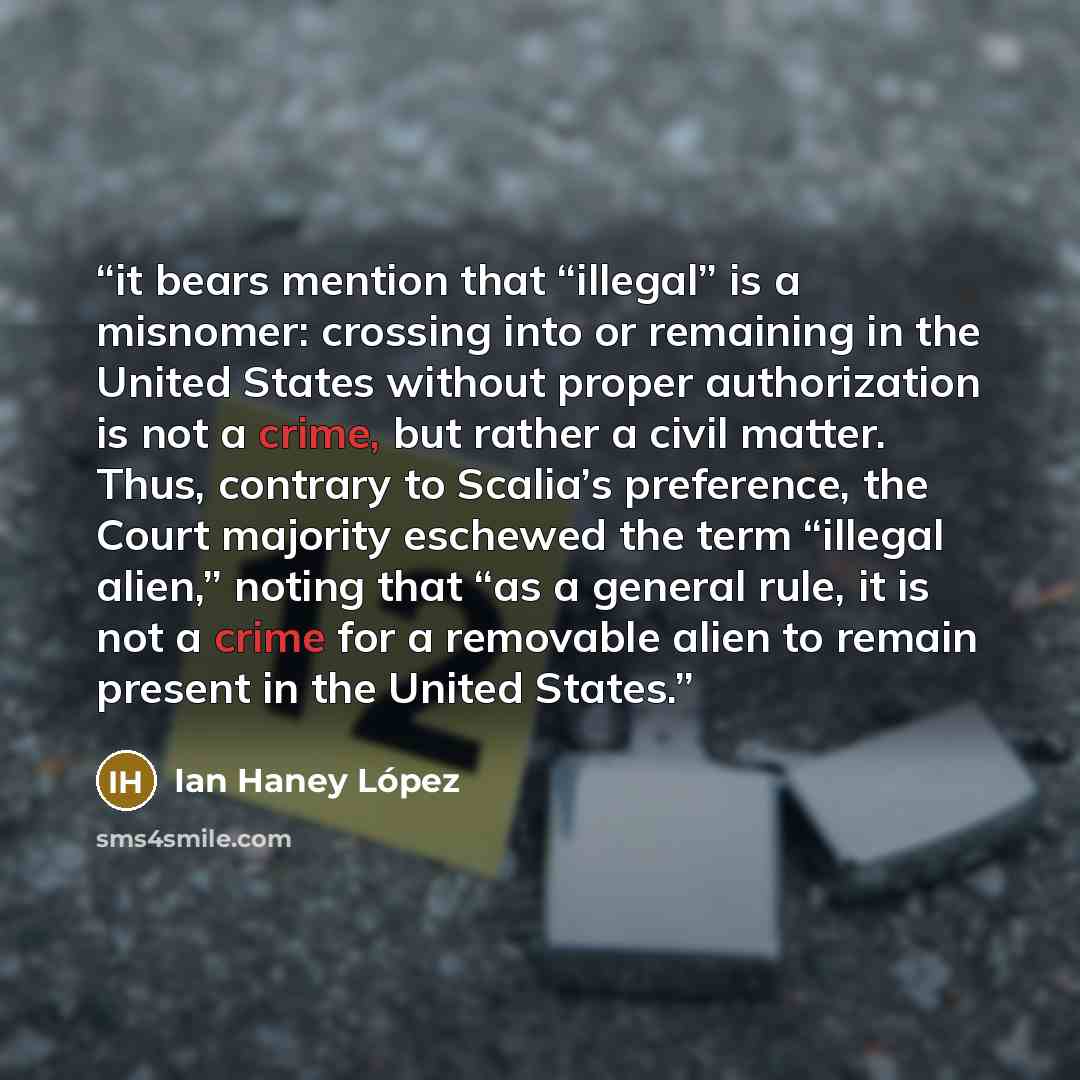 “it bears mention that “illegal” is a misnomer: crossing into or remaining in the United States without proper authorization is not a crime, but rather a civil matter. Thus, contrary to Scalia’s preference, the Court majority eschewed the term “illegal alien,” noting that “as a general rule, it is…” quote by Ian Haney López