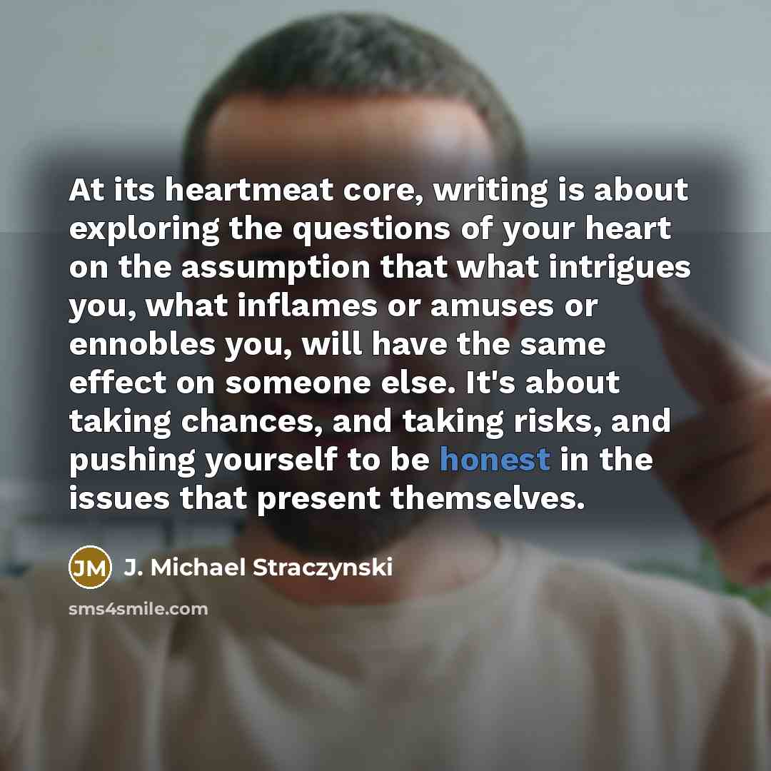 “At its heartmeat core, writing is about exploring the questions of your heart on the assumption that what intrigues you, what inflames or amuses or ennobles you, will have the same effect on someone else. It's about taking chances, and taking risks, and pushing yourself to be honest in the issues…” quote by J. Michael Straczynski